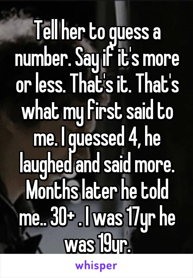 Tell her to guess a number. Say if it's more or less. That's it. That's what my first said to me. I guessed 4, he laughed and said more. Months later he told me.. 30+ . I was 17yr he was 19yr.