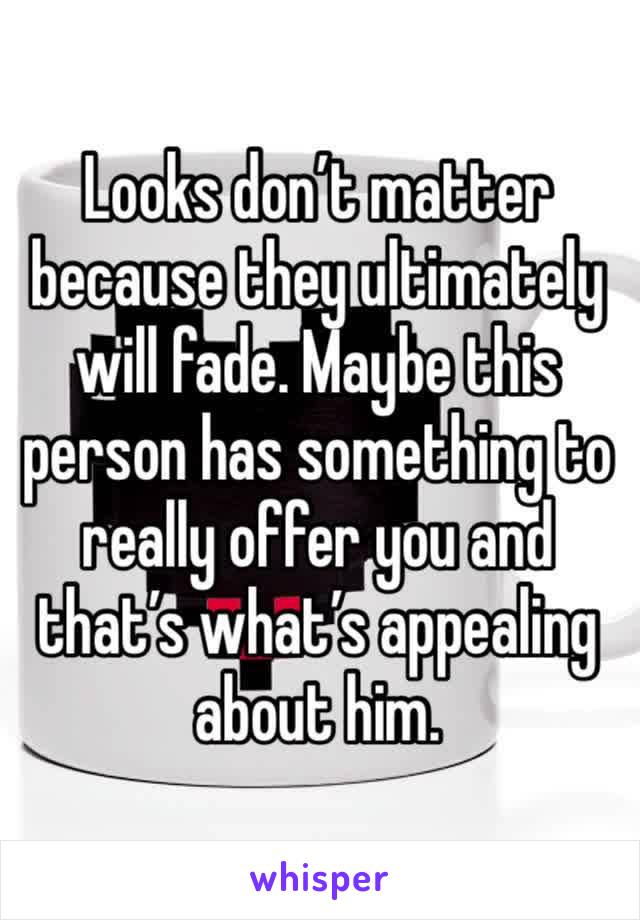 Looks don’t matter because they ultimately will fade. Maybe this person has something to really offer you and that’s what’s appealing about him.