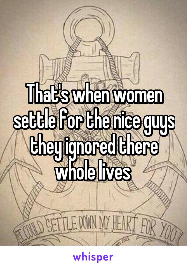 That's when women settle for the nice guys they ignored there whole lives 