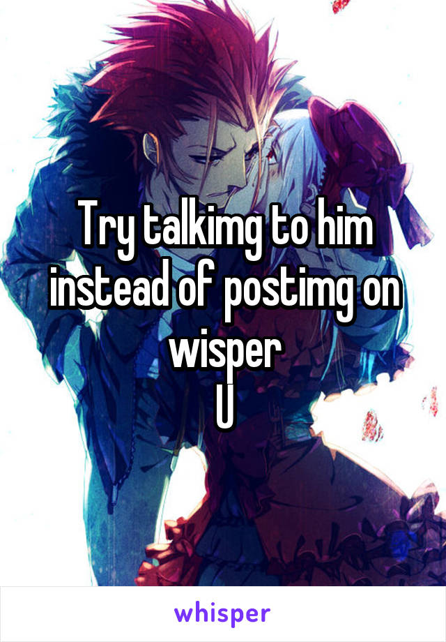 Try talkimg to him instead of postimg on wisper
U