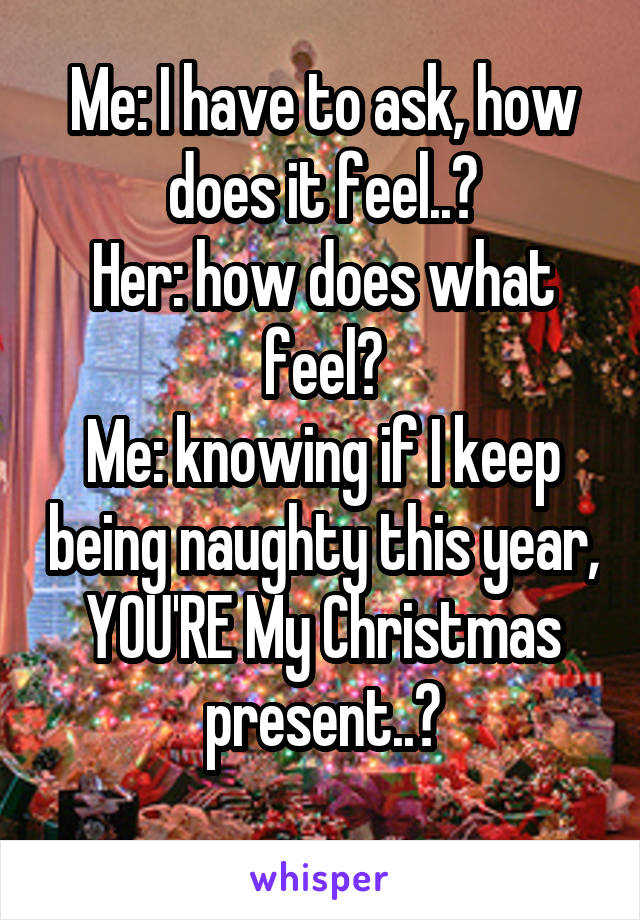 Me: I have to ask, how does it feel..?
Her: how does what feel?
Me: knowing if I keep being naughty this year, YOU'RE My Christmas present..?
