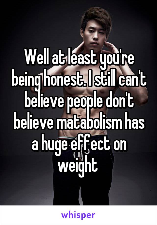 Well at least you're being honest. I still can't believe people don't believe matabolism has a huge effect on weight 