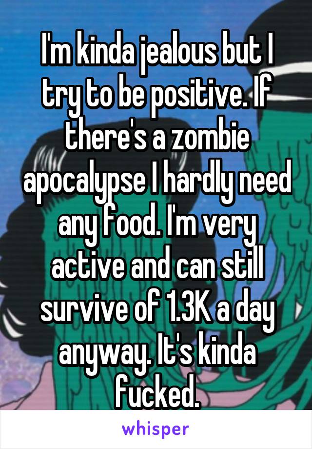 I'm kinda jealous but I try to be positive. If there's a zombie apocalypse I hardly need any food. I'm very active and can still survive of 1.3K a day anyway. It's kinda fucked.