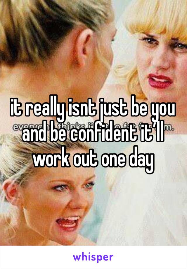 it really isnt just be you and be confident it’ll work out one day
