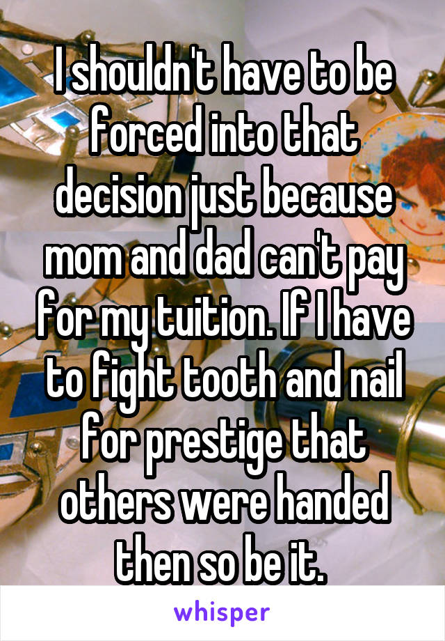 I shouldn't have to be forced into that decision just because mom and dad can't pay for my tuition. If I have to fight tooth and nail for prestige that others were handed then so be it. 