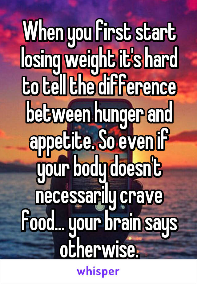 When you first start losing weight it's hard to tell the difference between hunger and appetite. So even if your body doesn't necessarily crave food... your brain says otherwise.