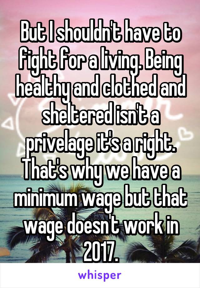 But I shouldn't have to fight for a living. Being healthy and clothed and sheltered isn't a privelage it's a right. That's why we have a minimum wage but that wage doesn't work in 2017.