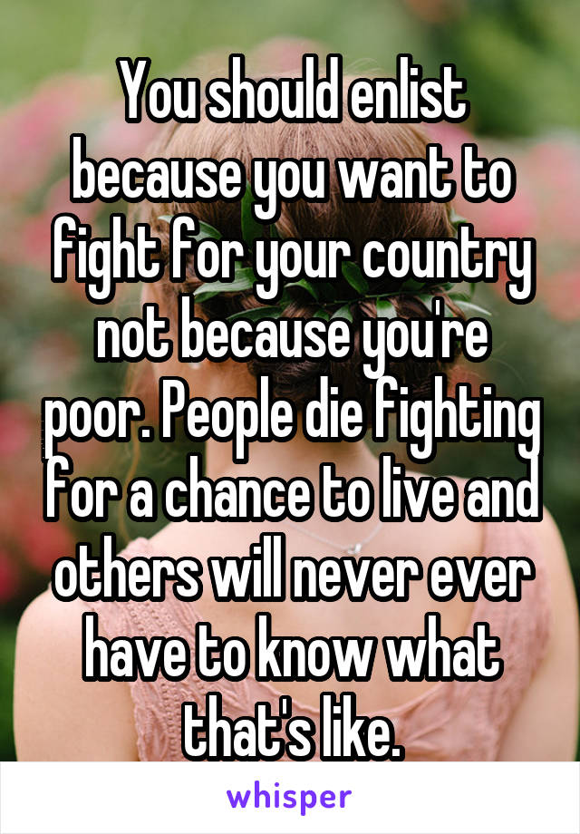 You should enlist because you want to fight for your country not because you're poor. People die fighting for a chance to live and others will never ever have to know what that's like.