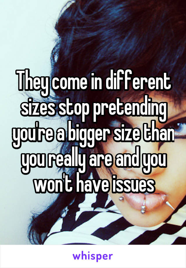 They come in different sizes stop pretending you're a bigger size than you really are and you won't have issues