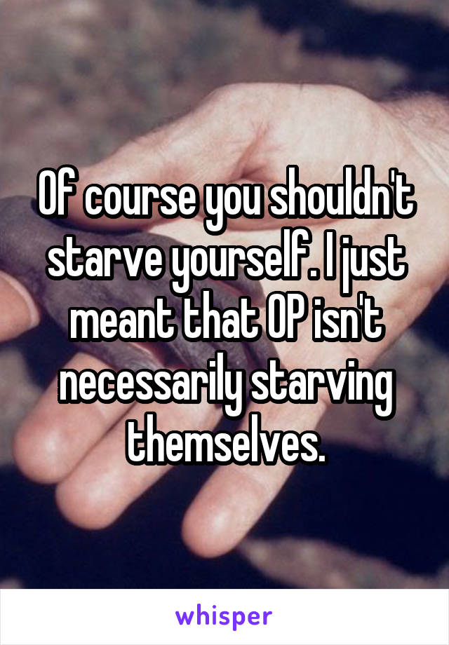 Of course you shouldn't starve yourself. I just meant that OP isn't necessarily starving themselves.
