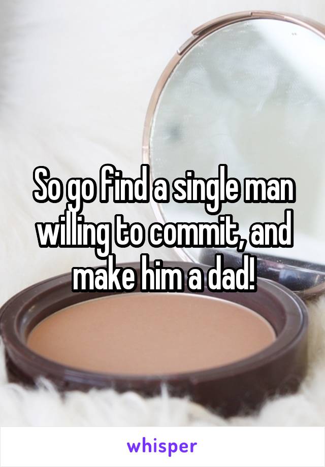 So go find a single man willing to commit, and make him a dad!