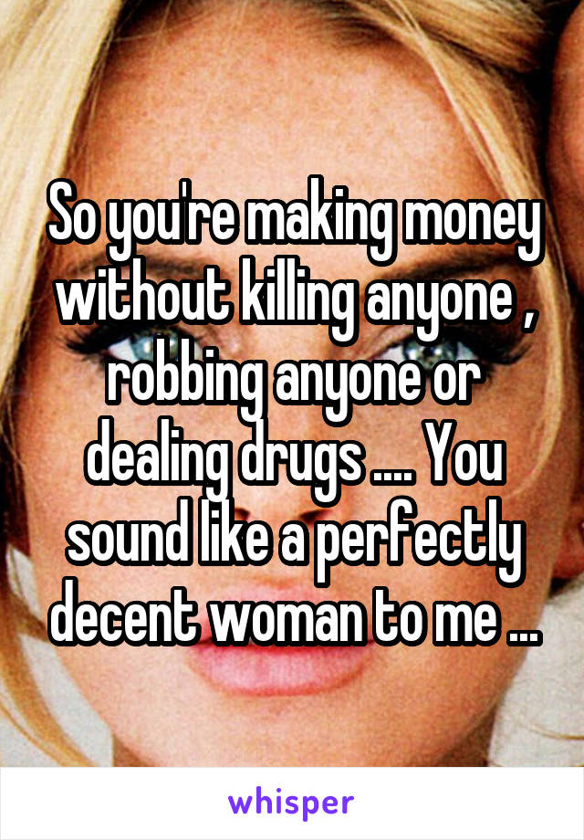 So you're making money without killing anyone , robbing anyone or dealing drugs .... You sound like a perfectly decent woman to me ...