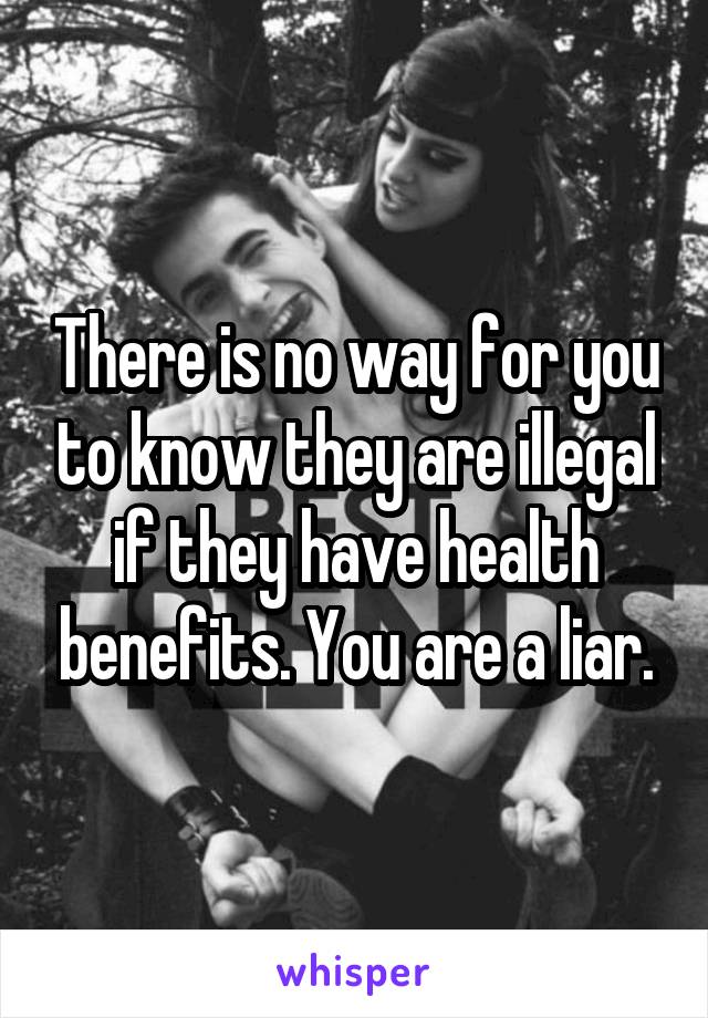 There is no way for you to know they are illegal if they have health benefits. You are a liar.