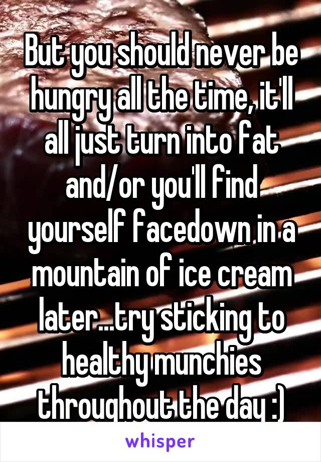But you should never be hungry all the time, it'll all just turn into fat and/or you'll find yourself facedown in a mountain of ice cream later...try sticking to healthy munchies throughout the day :)
