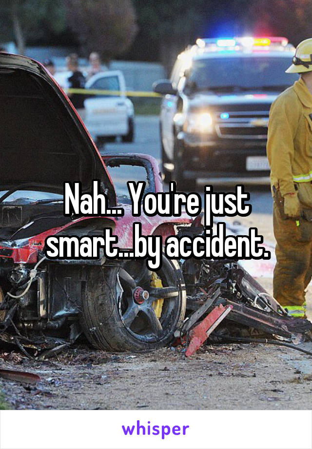 Nah... You're just smart...by accident.