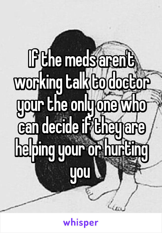 If the meds aren't working talk to doctor your the only one who can decide if they are helping your or hurting you 