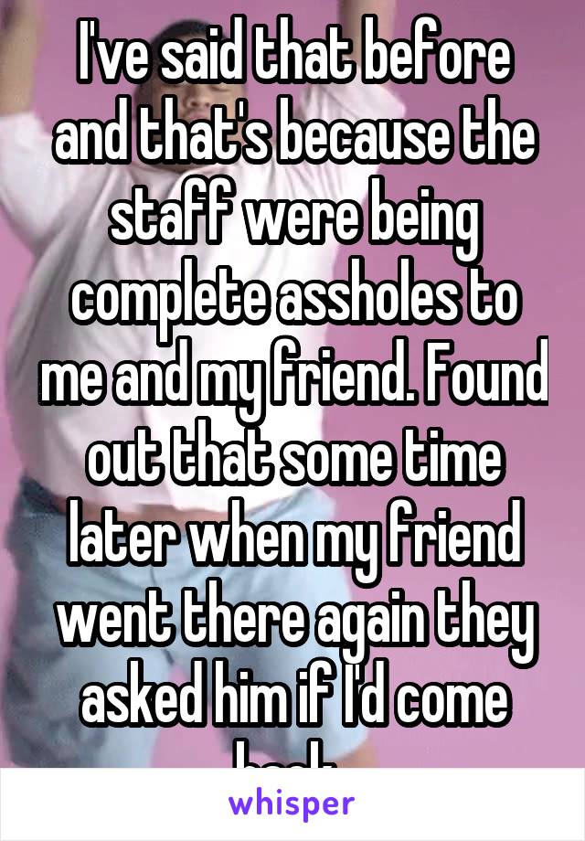 I've said that before and that's because the staff were being complete assholes to me and my friend. Found out that some time later when my friend went there again they asked him if I'd come back. 