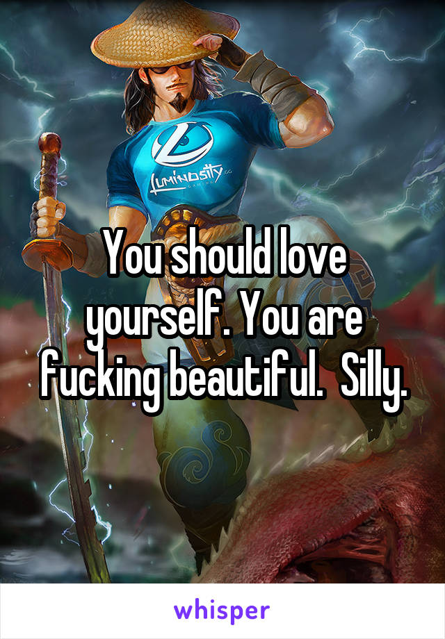 You should love yourself. You are fucking beautiful.  Silly.