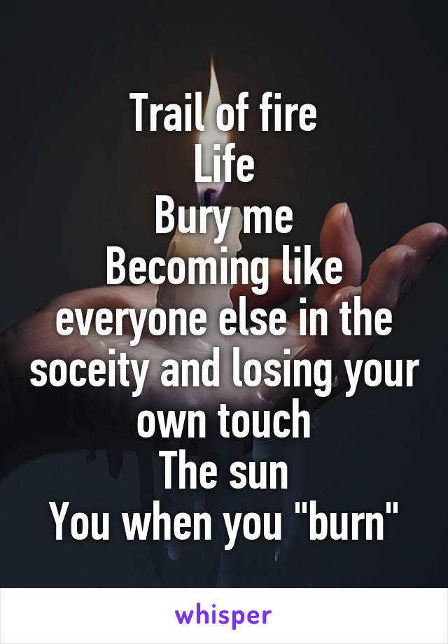 Trail of fire
Life
Bury me
Becoming like everyone else in the soceity and losing your own touch
The sun
You when you "burn"