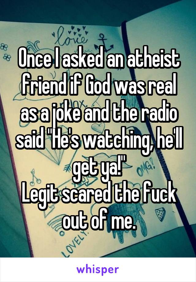 Once I asked an atheist friend if God was real as a joke and the radio said "He's watching, he'll get ya!"
Legit scared the fuck out of me.