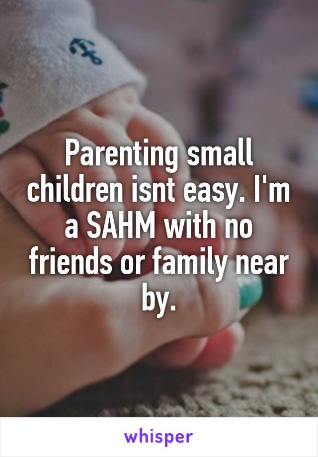 Parenting small children isnt easy. I'm a SAHM with no friends or family near by.