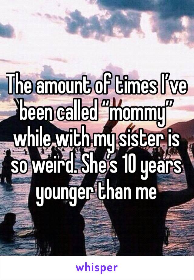The amount of times I’ve been called “mommy” while with my sister is so weird. She’s 10 years younger than me