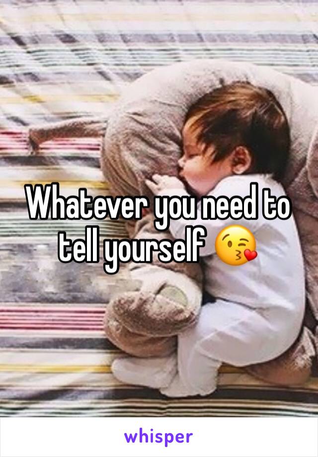 Whatever you need to tell yourself 😘