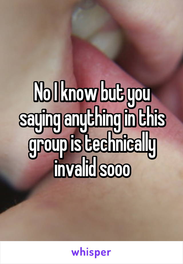 No I know but you saying anything in this group is technically invalid sooo