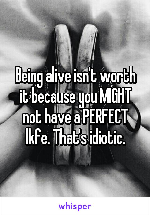 Being alive isn't worth it because you MIGHT not have a PERFECT lkfe. That's idiotic.