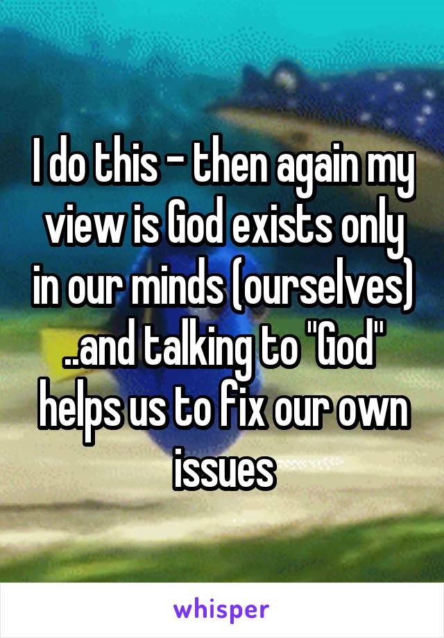 I do this - then again my view is God exists only in our minds (ourselves) ..and talking to "God" helps us to fix our own issues