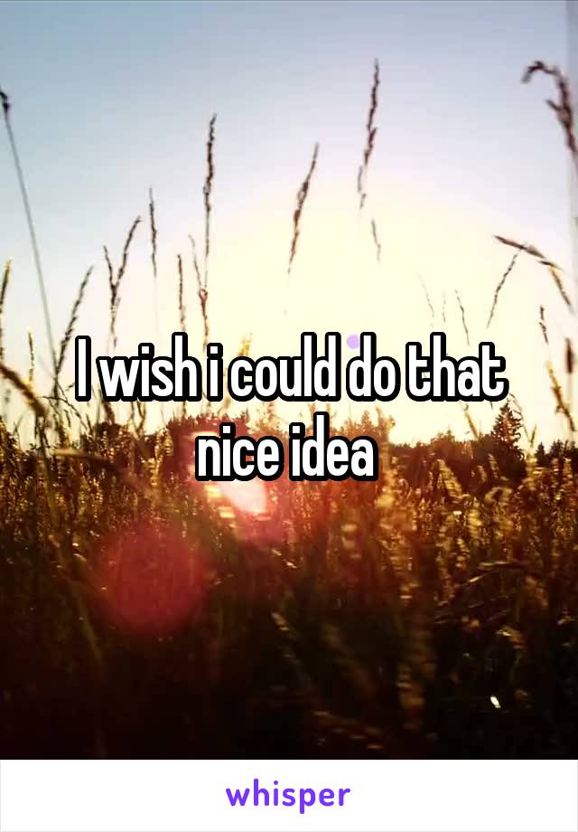 I wish i could do that nice idea 