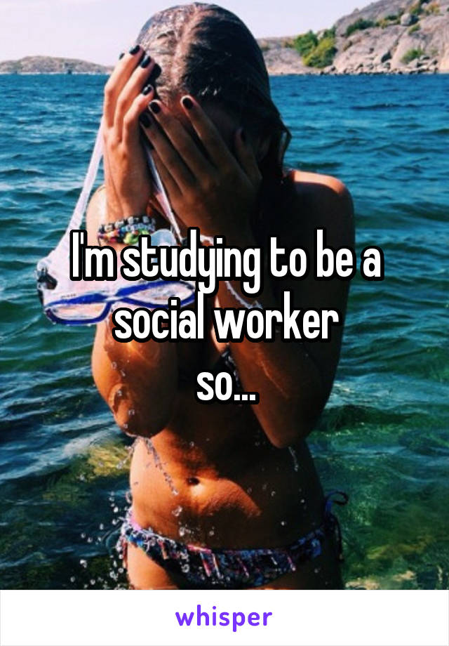 I'm studying to be a social worker
 so... 