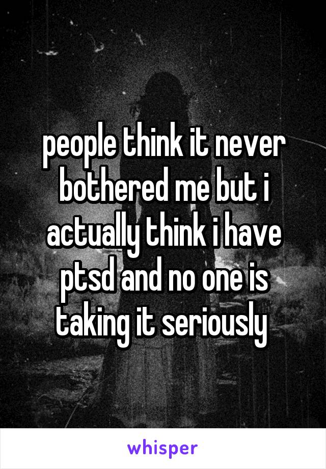 people think it never bothered me but i actually think i have ptsd and no one is taking it seriously 