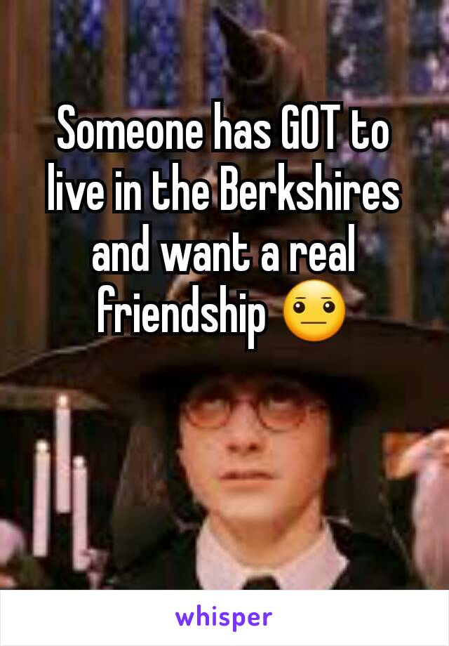 Someone has GOT to live in the Berkshires and want a real friendship 😐