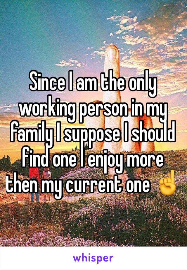 Since I am the only working person in my family I suppose I should find one I enjoy more then my current one ☝️ 