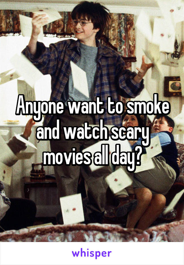 Anyone want to smoke and watch scary movies all day?