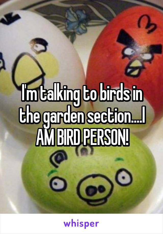 I'm talking to birds in the garden section....I AM BIRD PERSON!