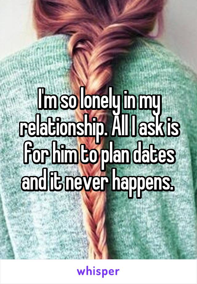 I'm so lonely in my relationship. All I ask is for him to plan dates and it never happens. 
