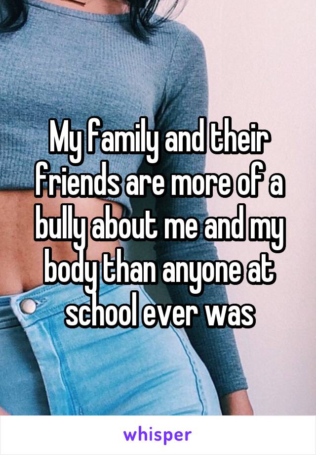 My family and their friends are more of a bully about me and my body than anyone at school ever was
