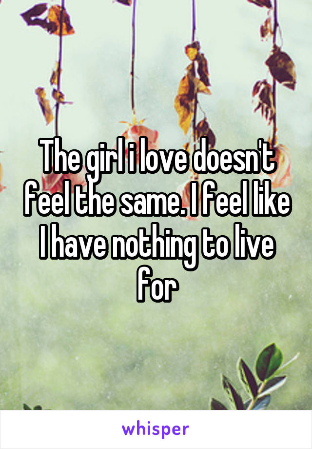 The girl i love doesn't feel the same. I feel like I have nothing to live for