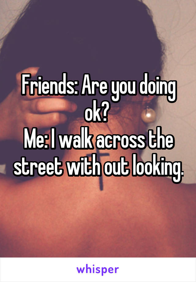 Friends: Are you doing ok? 
Me: I walk across the street with out looking. 