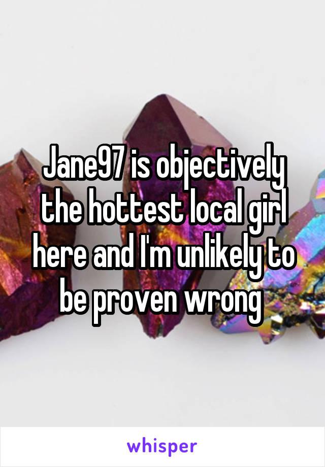 Jane97 is objectively the hottest local girl here and I'm unlikely to be proven wrong 