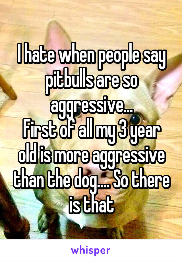I hate when people say pitbulls are so aggressive...
First of all my 3 year old is more aggressive than the dog.... So there is that