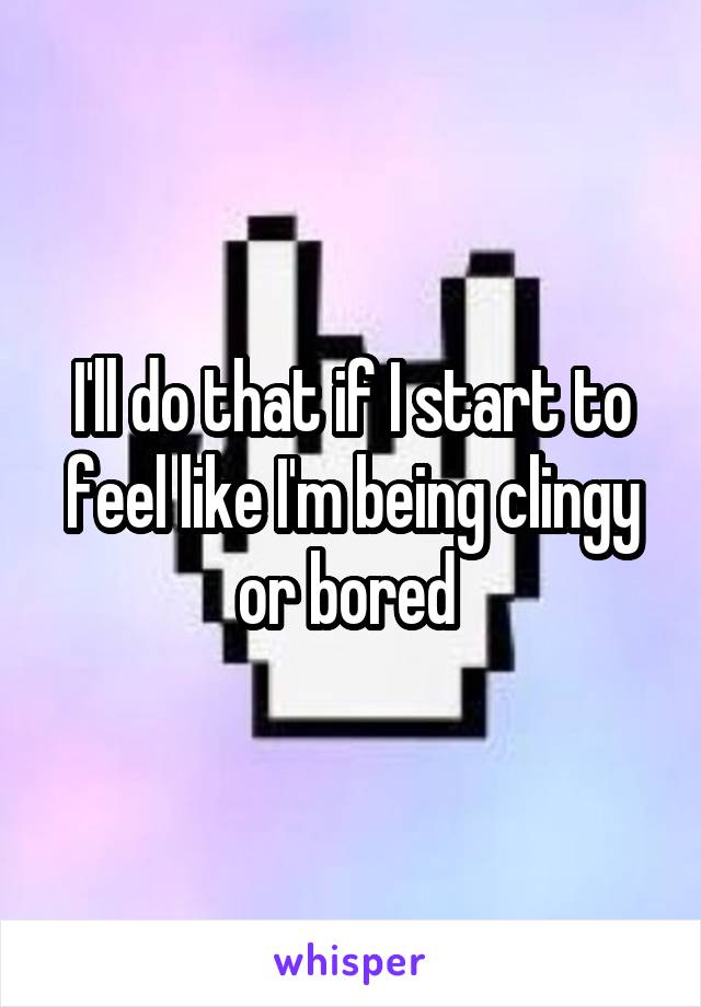 I'll do that if I start to feel like I'm being clingy or bored 