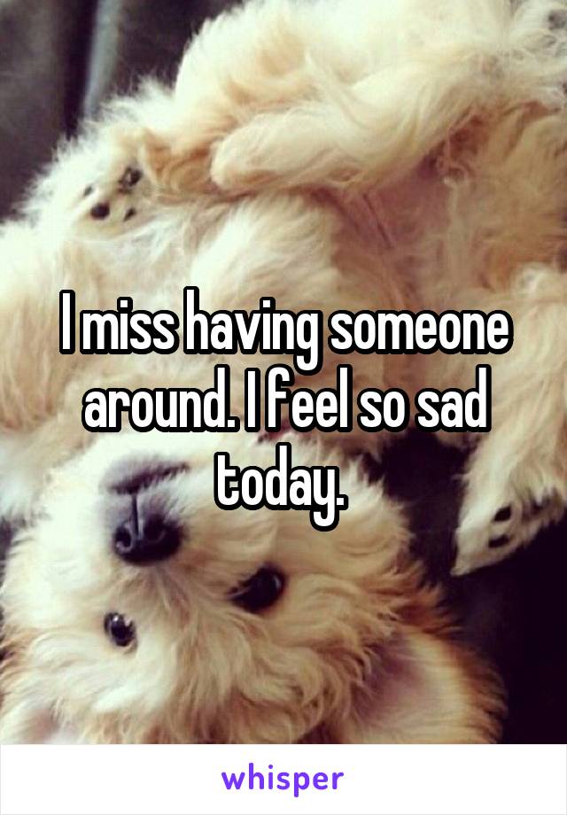 I miss having someone around. I feel so sad today. 