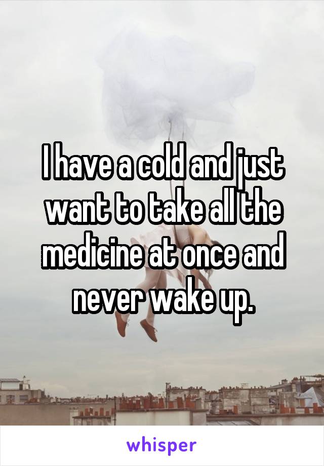 I have a cold and just want to take all the medicine at once and never wake up.