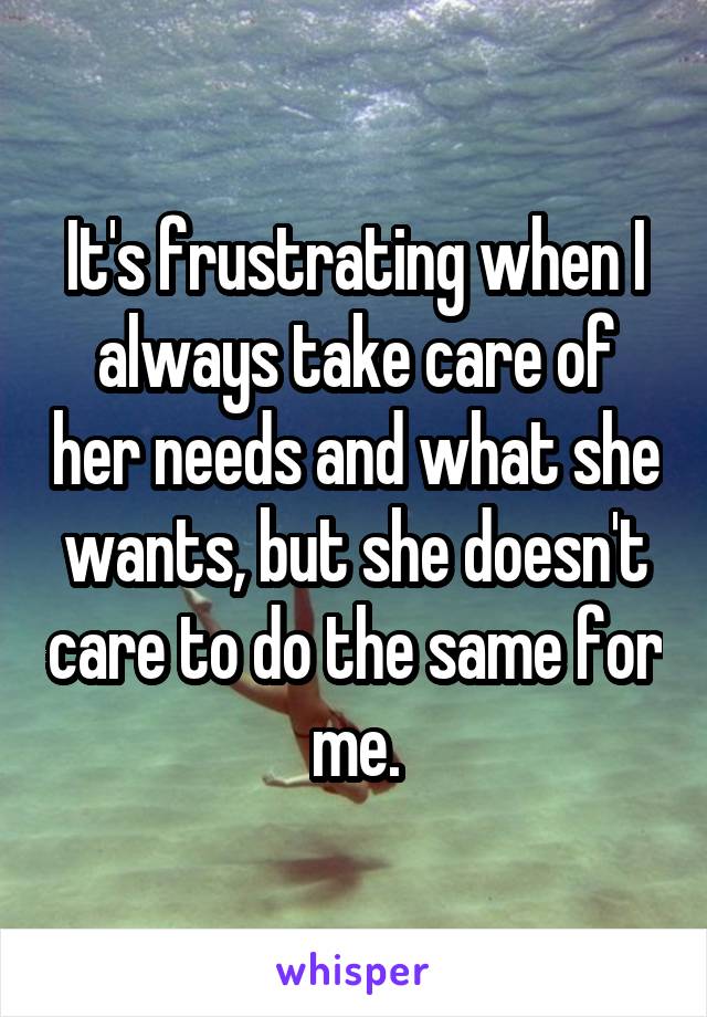It's frustrating when I always take care of her needs and what she wants, but she doesn't care to do the same for me.