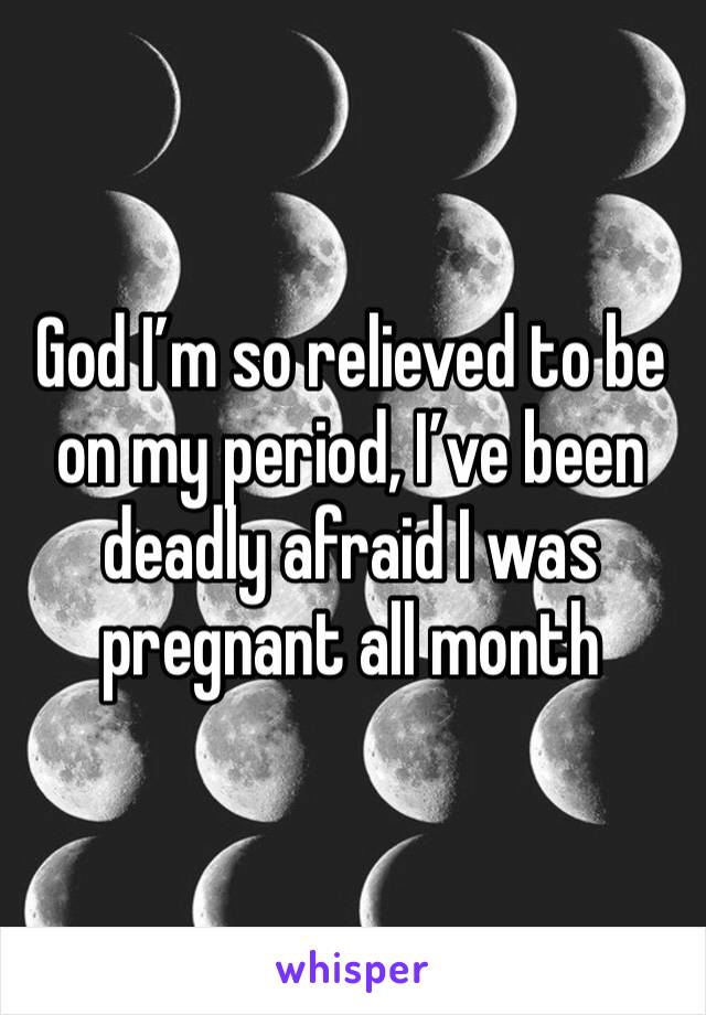 God I’m so relieved to be on my period, I’ve been deadly afraid I was pregnant all month