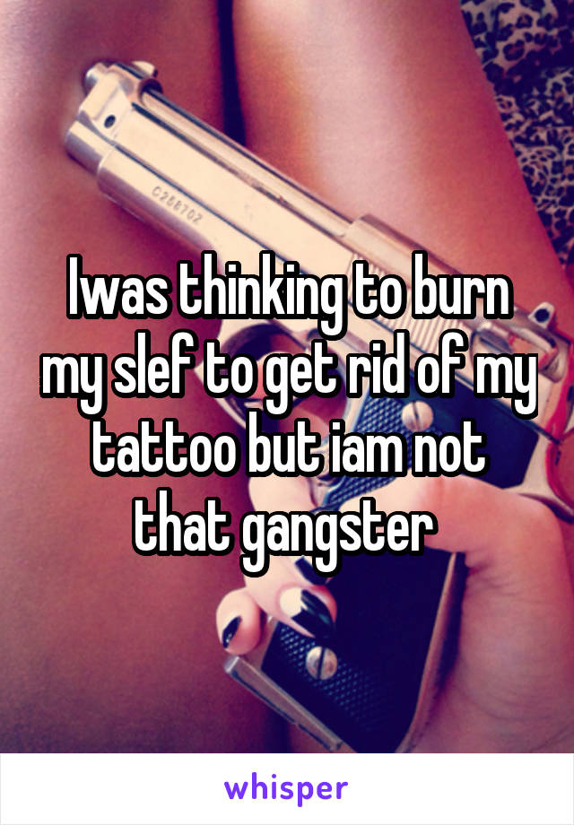 Iwas thinking to burn my slef to get rid of my tattoo but iam not that gangster 