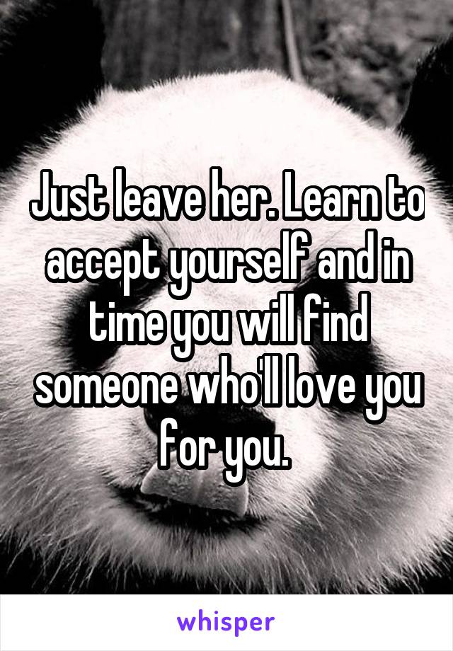 Just leave her. Learn to accept yourself and in time you will find someone who'll love you for you. 